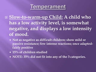  Slow-to-warm-up Child: A child who
has a low activity level, is somewhat
negative, and displays a low intensity
of mood.
 Not as negative as difficult children; show mild or
passive resistance; few intense reactions; once adapted-
fairly positive
 15% of children studied
 NOTE: 35% did not fit into any of the 3 categories.
 