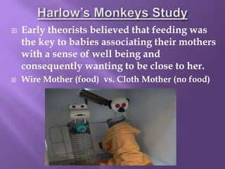  Early theorists believed that feeding was
the key to babies associating their mothers
with a sense of well being and
consequently wanting to be close to her.
 Wire Mother (food) vs. Cloth Mother (no food)
 