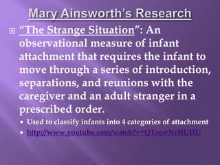  “The Strange Situation”: An
observational measure of infant
attachment that requires the infant to
move through a series of introduction,
separations, and reunions with the
caregiver and an adult stranger in a
prescribed order.
 Used to classify infants into 4 categories of attachment
 http://www.youtube.com/watch?v=QTsewNrHUHU
 