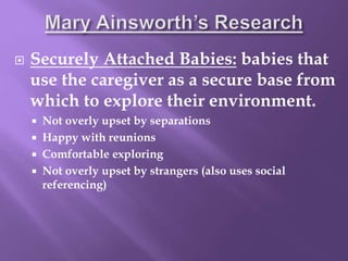  Securely Attached Babies: babies that
use the caregiver as a secure base from
which to explore their environment.
 Not overly upset by separations
 Happy with reunions
 Comfortable exploring
 Not overly upset by strangers (also uses social
referencing)
 