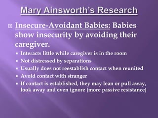  Insecure-Avoidant Babies: Babies
show insecurity by avoiding their
caregiver.
 Interacts little while caregiver is in the room
 Not distressed by separations
 Usually does not reestablish contact when reunited
 Avoid contact with stranger
 If contact is established, they may lean or pull away,
look away and even ignore (more passive resistance)
 