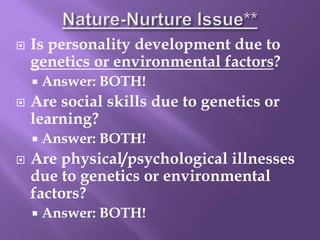  Is personality development due to
genetics or environmental factors?
 Answer: BOTH!
 Are social skills due to genetics or
learning?
 Answer: BOTH!
 Are physical/psychological illnesses
due to genetics or environmental
factors?
 Answer: BOTH!
 