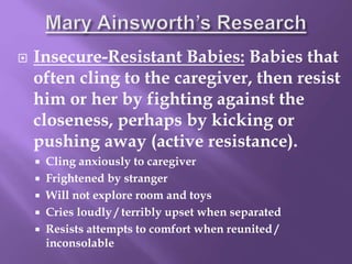  Insecure-Resistant Babies: Babies that
often cling to the caregiver, then resist
him or her by fighting against the
closeness, perhaps by kicking or
pushing away (active resistance).
 Cling anxiously to caregiver
 Frightened by stranger
 Will not explore room and toys
 Cries loudly / terribly upset when separated
 Resists attempts to comfort when reunited /
inconsolable
 