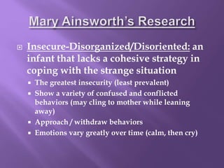  Insecure-Disorganized/Disoriented: an
infant that lacks a cohesive strategy in
coping with the strange situation
 The greatest insecurity (least prevalent)
 Show a variety of confused and conflicted
behaviors (may cling to mother while leaning
away)
 Approach / withdraw behaviors
 Emotions vary greatly over time (calm, then cry)
 