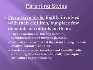  Permissive Style: highly involved
with their children, but place few
demands or controls on them.
 High in nurturance, but low in control,
communication, and maturity demands.
 Let their children do what they want hoping to create
creative, confident children
 Rarely learn respect for others and have difficulty
controlling their behavior, difficult, noncompliant,
difficulties in peer relations.
 