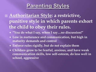  Authoritarian Style: a restrictive,
punitive style in which parents exhort
the child to obey their rules.
 “You do what I say, when I say…no discussion!”
 Low in nurturance and communication, but high in
maturity demands and control
 Enforce rules rigidly, but do not explain them
 Children grow to be fearful, anxious, and have weak
communication skills, low self-esteem, do less well in
school, aggressive
 