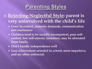  Rejecting-Neglectful Style: parent is
very uninvolved with the child’s life
 Lowe in control, maturity demands, communication
and nurturance
 Children tend to be socially incompetent, poor self-
control, low self-esteem, immature, may be alienated
from family.
 Don’t handle independence well
 Less achievement oriented in school, more impulsive,
and are often antisocial.
 