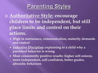  Authoritative Style: encourage
children to be independent, but still
place limits and control on their
actions.
 High in nurturance, communication, maturity demands
and control
 Inductive Discipline: explaining to a child why a
punished behavior is wrong
 Most consistently positive results: higher self-esteem,
more independent, self-confident, better grades,
altruistic behaviors
 