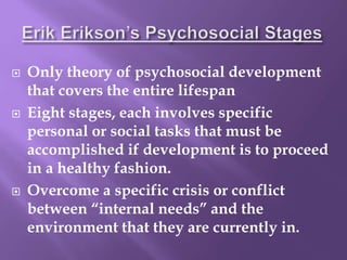  Only theory of psychosocial development
that covers the entire lifespan
 Eight stages, each involves specific
personal or social tasks that must be
accomplished if development is to proceed
in a healthy fashion.
 Overcome a specific crisis or conflict
between “internal needs” and the
environment that they are currently in.
 