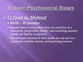  1.) Trust vs. Mistrust
 Birth – 18 months
 Infants learn to trust when they are cared for in a
consistent, predictable, timely, and nurturing manner.
(needs are met by caregivers)
 Infants learn mistrust if their needs are not met in a
consistent, reliable, timely and nurturing manner.
 