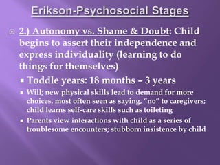 2.) Autonomy vs. Shame & Doubt: Child
begins to assert their independence and
express individuality (learning to do
things for themselves)
 Toddle years: 18 months – 3 years
 Will; new physical skills lead to demand for more
choices, most often seen as saying, “no” to caregivers;
child learns self-care skills such as toileting
 Parents view interactions with child as a series of
troublesome encounters; stubborn insistence by child
 