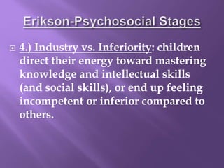  4.) Industry vs. Inferiority: children
direct their energy toward mastering
knowledge and intellectual skills
(and social skills), or end up feeling
incompetent or inferior compared to
others.
 