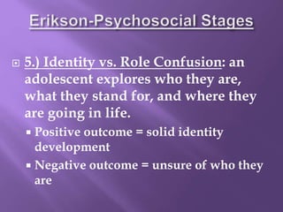  5.) Identity vs. Role Confusion: an
adolescent explores who they are,
what they stand for, and where they
are going in life.
 Positive outcome = solid identity
development
 Negative outcome = unsure of who they
are
 