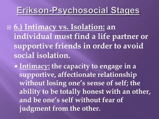 6.) Intimacy vs. Isolation: an
individual must find a life partner or
supportive friends in order to avoid
social isolation.
 Intimacy: the capacity to engage in a
supportive, affectionate relationship
without losing one’s sense of self; the
ability to be totally honest with an other,
and be one’s self without fear of
judgment from the other.
 
