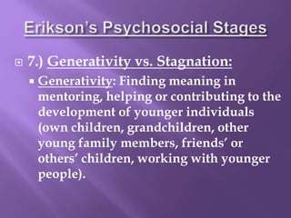  7.) Generativity vs. Stagnation:
 Generativity: Finding meaning in
mentoring, helping or contributing to the
development of younger individuals
(own children, grandchildren, other
young family members, friends’ or
others’ children, working with younger
people).
 