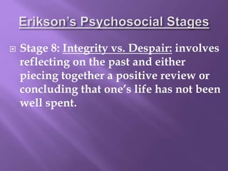  Stage 8: Integrity vs. Despair: involves
reflecting on the past and either
piecing together a positive review or
concluding that one’s life has not been
well spent.
 