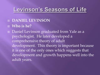  DANIEL LEVINSON
 Who is he?
 Daniel Levinson graduated from Yale as a
psychologist. He later developed a
comprehensive theory of adult
development. This theory is important because
it is one of the only ones which suggests that
development and growth happens well into the
adult years.
 