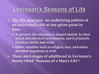  The life structure: an underlying pattern of
an individual's life at any given point in
time.
 A person's life structure is shaped mainly by their
social and physical environment, and it primarily
involves family and work.
 Other variables such as religion, race, and status
are often important as well.
 There are 6 stages of adulthood in Levinson's
theory titled "Seasons of a Man's Life":
 