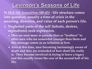 5) Mid-life transition (40-45) - life structure comes
into question, usually a time of crisis in the
meaning, direction, and value of each person's life.
 Neglected parts of the self (talents, desires,
aspirations) seek expression.
 Men are seen more as parents than as “brothers” to
other men who are somewhat younger than them and
this message comes as an irritation at first.
 Also at this time, men becoming increasingly aware of
death and they are reminded of how short life really
is. They become involved in trying to leave a legacy
and this usually forms the core of the second half of his
life.
 