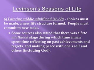 6) Entering middle adulthood (45-50) - choices must
be made, a new life structure formed. People must
commit to new tasks.
 Some sources also stated that there was a late
adulthood stage during which time a man
spent time reflecting on past achievements and
regrets, and making peace with one's self and
others (including God).
 