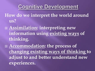 How do we interpret the world around
us?
 Assimilation: interpreting new
information using existing ways of
thinking.
 Accommodation: the process of
changing existing ways of thinking to
adjust to and better understand new
experiences.
 