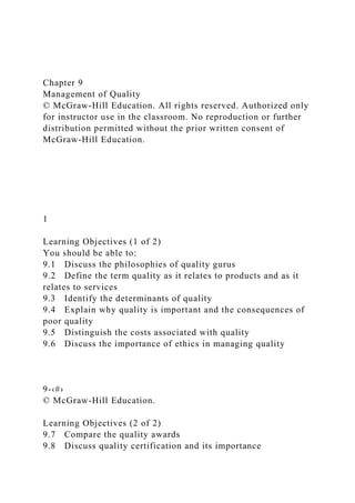 Chapter 9
Management of Quality
© McGraw-Hill Education. All rights reserved. Authorized only
for instructor use in the classroom. No reproduction or further
distribution permitted without the prior written consent of
McGraw-Hill Education.
1
Learning Objectives (1 of 2)
You should be able to:
9.1 Discuss the philosophies of quality gurus
9.2 Define the term quality as it relates to products and as it
relates to services
9.3 Identify the determinants of quality
9.4 Explain why quality is important and the consequences of
poor quality
9.5 Distinguish the costs associated with quality
9.6 Discuss the importance of ethics in managing quality
9-‹#›
© McGraw-Hill Education.
Learning Objectives (2 of 2)
9.7 Compare the quality awards
9.8 Discuss quality certification and its importance
 