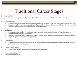 Traditional Career Stages
 Exploration
 It is a career stage that usually ends in the mid-twenties as one makes the transition from school to work.
 Establishment
 It is a career stage in which one begins to search for a job and finds a first job. It includes accepting your job,
being accepted by peers, learning the job, and gaining first evidence of success or failure in the real world. It is
dominated by two problems: finding a niche and making a mark.
 Mid-career
 It is a career stage marked by continuous improvement in performance, leveling-off in performance, or
beginning deterioration in performance.
 Plateaued mid-career refers to stagnation in one’s current job. (They are still highly productive employees, but
may be they are not ambitious or aggressive).
 Late career
 It is a career stage in which individuals are no longer learning about their jobs nor expected to outdo levels of
performance from previous years.
 Decline (Late stage)
 It is the final stage in one’s career, usually marked by retirement.
 Review exhibit 9-2 page 230.
 Review exhibit 9-1 page 229.
 