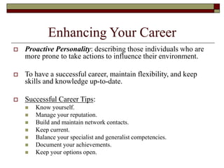 Enhancing Your Career
 Proactive Personality: describing those individuals who are
more prone to take actions to influence their environment.
 To have a successful career, maintain flexibility, and keep
skills and knowledge up-to-date.
 Successful Career Tips:
 Know yourself.
 Manage your reputation.
 Build and maintain network contacts.
 Keep current.
 Balance your specialist and generalist competencies.
 Document your achievements.
 Keep your options open.
 