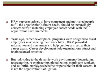  HRM representatives, to have competent and motivated people
to fill the organization’s future needs, should be increasingly
concerned with matching employee career needs with the
organization’s requirements.
 Years ago, career development programs were designed to assist
employees in advancing their work lives. HRM provided
information and assessments to help employees realize their
career goals. Career development help organizations attract and
retain talented personnel.
 But today, due to the dynamic work environment (downsizing,
restructuring, re-engineering, globalization, contingent workers,
and so forth), employees become responsible for their careers. It
is not the organization’s obligation.
 