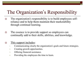 The Organization’s Responsibility
 The organization’s responsibility is to build employees self-
reliance and to help them maintain their marketability
through continual learning.
 The essence is to provide support so employees can
continually add to their skills, abilities, and knowledge.
 This support includes:
1. Communicating clearly the organization’s goals and future strategies.
2. Creating growth opportunities.
3. Offering financial assistance.
4. Providing the employees the time to learn.
 