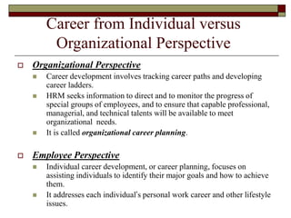 Career from Individual versus
Organizational Perspective
 Organizational Perspective
 Career development involves tracking career paths and developing
career ladders.
 HRM seeks information to direct and to monitor the progress of
special groups of employees, and to ensure that capable professional,
managerial, and technical talents will be available to meet
organizational needs.
 It is called organizational career planning.
 Employee Perspective
 Individual career development, or career planning, focuses on
assisting individuals to identify their major goals and how to achieve
them.
 It addresses each individual’s personal work career and other lifestyle
issues.
 