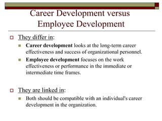 Career Development versus
Employee Development
 They differ in:
 Career development looks at the long-term career
effectiveness and success of organizational personnel.
 Employee development focuses on the work
effectiveness or performance in the immediate or
intermediate time frames.
 They are linked in:
 Both should be compatible with an individual's career
development in the organization.
 