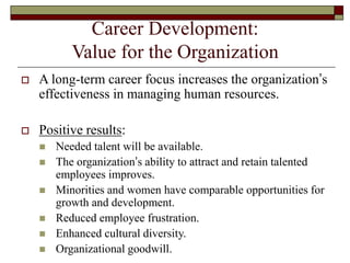 Career Development:
Value for the Organization
 A long-term career focus increases the organization’s
effectiveness in managing human resources.
 Positive results:
 Needed talent will be available.
 The organization’s ability to attract and retain talented
employees improves.
 Minorities and women have comparable opportunities for
growth and development.
 Reduced employee frustration.
 Enhanced cultural diversity.
 Organizational goodwill.
 