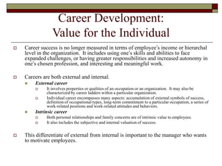 Career Development:
Value for the Individual
 Career success is no longer measured in terms of employee’s income or hierarchal
level in the organization. It includes using one’s skills and abilities to face
expanded challenges, or having greater responsibilities and increased autonomy in
one’s chosen profession, and interesting and meaningful work.
 Careers are both external and internal.
 External career
 It involves properties or qualities of an occupation or an organization. It may also be
characterized by career ladders within a particular organization.
 Individual career encompasses many aspects: accumulation of external symbols of success,
definition of occupational types, long-term commitment to a particular occupation, a series of
work-related positions and work-related attitudes and behaviors.
 Intrinsic career
 Both personal relationships and family concerns are of intrinsic value to employees.
 It also includes the subjective and internal valuation of success.
 This differentiate of external from internal is important to the manager who wants
to motivate employees.
 