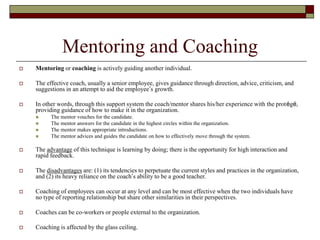 Mentoring and Coaching
 Mentoring or coaching is actively guiding another individual.
 The effective coach, usually a senior employee, gives guidance through direction, advice, criticism, and
suggestions in an attempt to aid the employee’s growth.
 In other words, through this support system the coach/mentor shares his/her experience with the protégé,
providing guidance of how to make it in the organization.
 The mentor vouches for the candidate.
 The mentor answers for the candidate in the highest circles within the organization.
 The mentor makes appropriate introductions.
 The mentor advices and guides the candidate on how to effectively move through the system.
 The advantage of this technique is learning by doing; there is the opportunity for high interaction and
rapid feedback.
 The disadvantages are: (1) its tendencies to perpetuate the current styles and practices in the organization,
and (2) its heavy reliance on the coach’s ability to be a good teacher.
 Coaching of employees can occur at any level and can be most effective when the two individuals have
no type of reporting relationship but share other similarities in their perspectives.
 Coaches can be co-workers or people external to the organization.
 Coaching is affected by the glass ceiling.
 