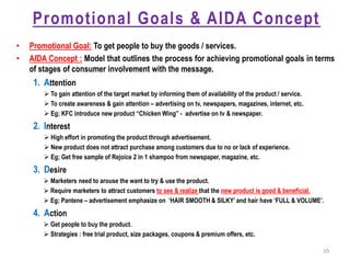Promotional Goals & AIDA Concept
• Promotional Goal: To get people to buy the goods / services.
• AIDA Concept : Model that outlines the process for achieving promotional goals in terms
of stages of consumer involvement with the message.
1. Attention
 To gain attention of the target market by informing them of availability of the product / service.
 To create awareness & gain attention – advertising on tv, newspapers, magazines, internet, etc.
 Eg; KFC introduce new product “Chicken Wing” - advertise on tv & newspaper.
2. Interest
 High effort in promoting the product through advertisement.
 New product does not attract purchase among customers due to no or lack of experience.
 Eg; Get free sample of Rejoice 2 in 1 shampoo from newspaper, magazine, etc.
3. Desire
 Marketers need to arouse the want to try & use the product.
 Require marketers to attract customers to see & realize that the new product is good & beneficial.
 Eg; Pantene – advertisement emphasize on ‘HAIR SMOOTH & SILKY’ and hair have ‘FULL & VOLUME’.
4. Action
 Get people to buy the product.
 Strategies : free trial product, size packages, coupons & premium offers, etc.
20
 