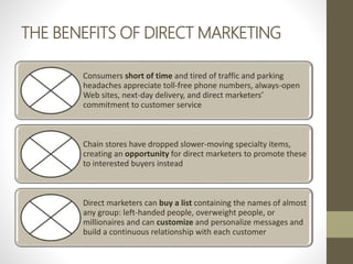 THE BENEFITS OF DIRECT MARKETING
Consumers short of time and tired of traffic and parking
headaches appreciate toll-free phone numbers, always-open
Web sites, next-day delivery, and direct marketers’
commitment to customer service
Chain stores have dropped slower-moving specialty items,
creating an opportunity for direct marketers to promote these
to interested buyers instead
Direct marketers can buy a list containing the names of almost
any group: left-handed people, overweight people, or
millionaires and can customize and personalize messages and
build a continuous relationship with each customer
 