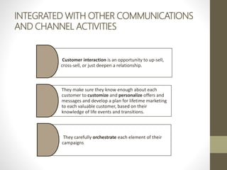 INTEGRATED WITH OTHER COMMUNICATIONS
AND CHANNEL ACTIVITIES
Customer interaction is an opportunity to up-sell,
cross-sell, or just deepen a relationship.
They make sure they know enough about each
customer to customize and personalize offers and
messages and develop a plan for lifetime marketing
to each valuable customer, based on their
knowledge of life events and transitions.
They carefully orchestrate each element of their
campaigns
 