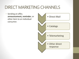 DIRECT MARKETING CHANNELS
• Sending an offer,
announcement, reminder, or
other item to an individual
consumer.
• Direct Mail
• Catalogs
• Telemarketing
• Other direct
response
 