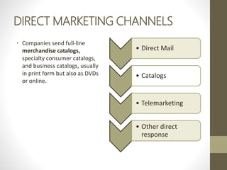DIRECT MARKETING CHANNELS
• Companies send full-line
merchandise catalogs,
specialty consumer catalogs,
and business catalogs, usually
in print form but also as DVDs
or online.
• Direct Mail
• Catalogs
• Telemarketing
• Other direct
response
 