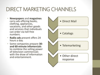 DIRECT MARKETING CHANNELS
• Newspapers and magazines
carry ads offering books,
clothing, appliances,
vacations, and other goods
and services that individuals
can order via toll-free
numbers.
• Radio ads present offers 24
hours a day.
• Some companies prepare 30-
and 60-minute infomercials
to combine the selling power
of television commercials
with the draw of information
and entertainment.
• Direct Mail
• Catalogs
• Telemarketing
• Other direct
response
 