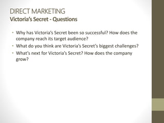 DIRECT MARKETING
Victoria’sSecret - Questions
• Why has Victoria’s Secret been so successful? How does the
company reach its target audience?
• What do you think are Victoria’s Secret’s biggest challenges?
• What’s next for Victoria’s Secret? How does the company
grow?
 