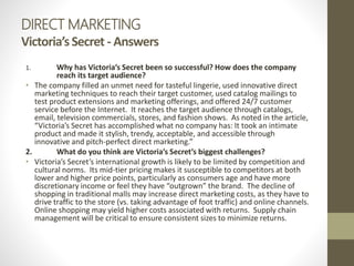 DIRECT MARKETING
Victoria’sSecret - Answers
1. Why has Victoria’s Secret been so successful? How does the company
reach its target audience?
• The company filled an unmet need for tasteful lingerie, used innovative direct
marketing techniques to reach their target customer, used catalog mailings to
test product extensions and marketing offerings, and offered 24/7 customer
service before the Internet. It reaches the target audience through catalogs,
email, television commercials, stores, and fashion shows. As noted in the article,
“Victoria’s Secret has accomplished what no company has: It took an intimate
product and made it stylish, trendy, acceptable, and accessible through
innovative and pitch-perfect direct marketing.”
2. What do you think are Victoria’s Secret’s biggest challenges?
• Victoria’s Secret’s international growth is likely to be limited by competition and
cultural norms. Its mid-tier pricing makes it susceptible to competitors at both
lower and higher price points, particularly as consumers age and have more
discretionary income or feel they have “outgrown” the brand. The decline of
shopping in traditional malls may increase direct marketing costs, as they have to
drive traffic to the store (vs. taking advantage of foot traffic) and online channels.
Online shopping may yield higher costs associated with returns. Supply chain
management will be critical to ensure consistent sizes to minimize returns.
 