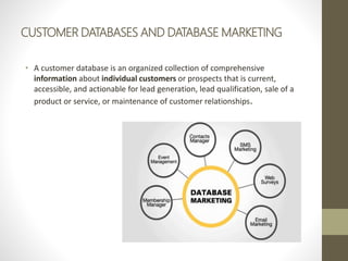 CUSTOMER DATABASES AND DATABASE MARKETING
• A customer database is an organized collection of comprehensive
information about individual customers or prospects that is current,
accessible, and actionable for lead generation, lead qualification, sale of a
product or service, or maintenance of customer relationships.
 
