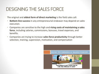DESIGNING THE SALES FORCE
The original and oldest form of direct marketing is the field sales call.
• Bottom-line success in any entrepreneurial endeavor may depend on sales
execution.
• Companies are sensitive to the high and rising costs of maintaining a sales
force, including salaries, commissions, bonuses, travel expenses, and
benefits.
• Companies are trying to increase sales force productivity through better
selection, training, supervision, motivation, and compensation
 