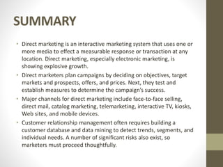 SUMMARY
• Direct marketing is an interactive marketing system that uses one or
more media to effect a measurable response or transaction at any
location. Direct marketing, especially electronic marketing, is
showing explosive growth.
• Direct marketers plan campaigns by deciding on objectives, target
markets and prospects, offers, and prices. Next, they test and
establish measures to determine the campaign’s success.
• Major channels for direct marketing include face-to-face selling,
direct mail, catalog marketing, telemarketing, interactive TV, kiosks,
Web sites, and mobile devices.
• Customer relationship management often requires building a
customer database and data mining to detect trends, segments, and
individual needs. A number of significant risks also exist, so
marketers must proceed thoughtfully.
 