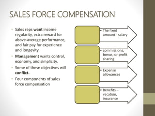 SALES FORCE COMPENSATION
• Sales reps want income
regularity, extra reward for
above-average performance,
and fair pay for experience
and longevity.
• Management wants control,
economy, and simplicity.
• Some of these objectives will
conflict.
• Four components of sales
force compensation
• The fixed
amount - salary
• commissions,
bonus, or profit
sharing
• Expense
allowances
• Benefits –
vacation,
insurance
 