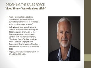 DESIGNING THE SALES FORCE
VideoTime–“Asaleisaloveaffair”
 “Jack's been called a poet in a
business suit. He's crashed and
burned more than once in romance...
and more than once in sales”
 Jack Vincent is an award-winning
speaker, which includes winning the
2006 European Champion of the
Toastmasters Humorous Speech
Contest with his memorable talk,
“The Love Coach.” A Sale Is A Love
Affair - Seduce, Engage & Win
Customers’ Hearts was the Number 1
New Release on Amazon in February
2015
 https://www.youtube.com/watch?v=
5ZckGSY5UPA&t=80s
 