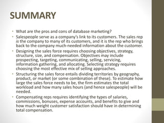 SUMMARY
• What are the pros and cons of database marketing?
• Salespeople serve as a company’s link to its customers. The sales rep
is the company to many of its customers, and it is the rep who brings
back to the company much-needed information about the customer.
• Designing the sales force requires choosing objectives, strategy,
structure, size, and compensation. Objectives may include
prospecting, targeting, communicating, selling, servicing,
information gathering, and allocating. Selecting strategy requires
choosing the most effective mix of selling approaches.
• Structuring the sales force entails dividing territories by geography,
product, or market (or some combination of these). To estimate how
large the sales force needs to be, the firm estimates the total
workload and how many sales hours (and hence salespeople) will be
needed.
• Compensating reps requires identifying the types of salaries,
commissions, bonuses, expense accounts, and benefits to give and
how much weight customer satisfaction should have in determining
total compensation.
 
