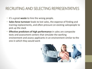 RECRUITING AND SELECTING REPRESENTATIVES
• It’s a great waste to hire the wrong people.
• Sales force turnover leads to lost sales, the expense of finding and
training replacements, and often pressure on existing salespeople to
pick up the slack
• Effective predictors of high performance in sales are composite
tests and assessment centers that simulate the working
environment and assess applicants in an environment similar to the
one in which they would work
 